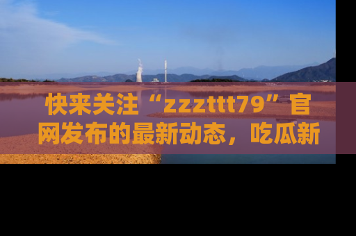 快来关注“zzzttt79”官网发布的最新动态，吃瓜新闻一手掌握，精彩不停！