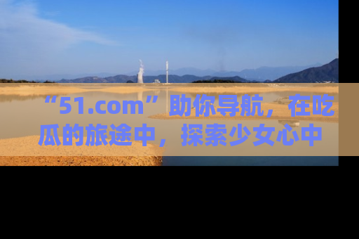 “51.com”助你导航，在吃瓜的旅途中，探索少女心中的小秘密喔！