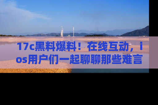 17c黑料爆料！在线互动，ios用户们一起聊聊那些难言之隐吧！