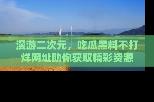 漫游二次元，吃瓜黑料不打烊网址助你获取精彩资源