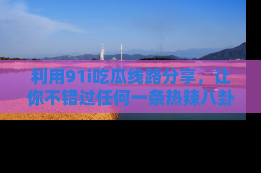 利用91i吃瓜线路分享，让你不错过任何一条热辣八卦新闻