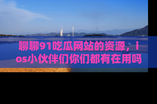 聊聊91吃瓜网站的资源，ios小伙伴们你们都有在用吗？