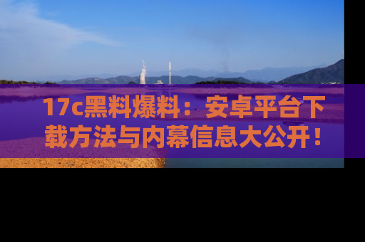 17c黑料爆料：安卓平台下载方法与内幕信息大公开！