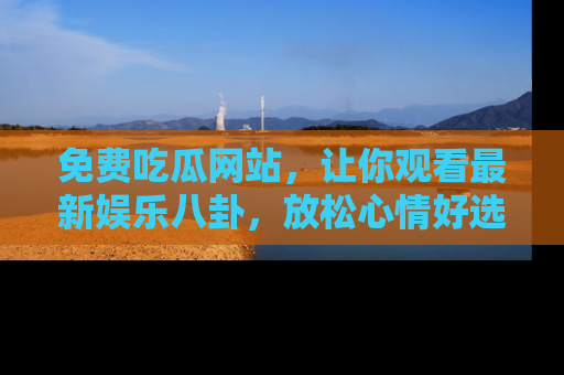 免费吃瓜网站，让你观看最新娱乐八卦，放松心情好选择