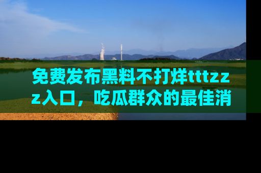 免费发布黑料不打烊tttzzz入口，吃瓜群众的最佳消息平台！