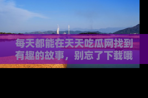 每天都能在天天吃瓜网找到有趣的故事，别忘了下载哦！