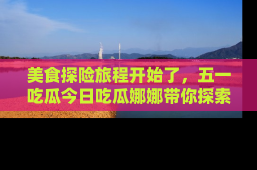 美食探险旅程开始了，五一吃瓜今日吃瓜娜娜带你探索精彩首页线路。