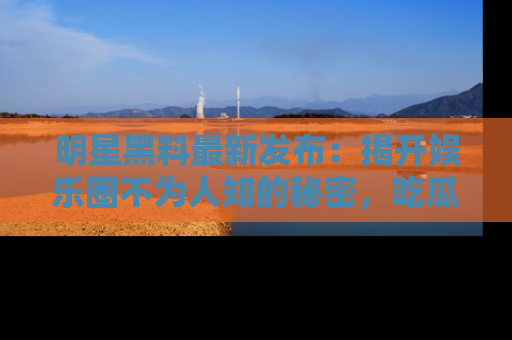 明星黑料最新发布：揭开娱乐圈不为人知的秘密，吃瓜者们请注意！