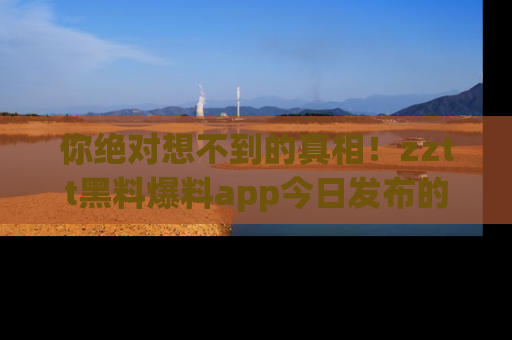 你绝对想不到的真相！zztt黑料爆料app今日发布的黑料让人叫绝！