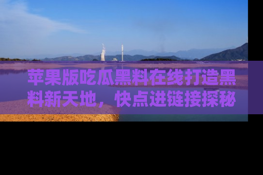 苹果版吃瓜黑料在线打造黑料新天地，快点进链接探秘！