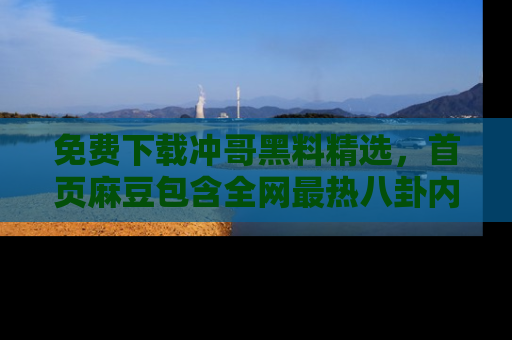 免费下载冲哥黑料精选，首页麻豆包含全网最热八卦内容