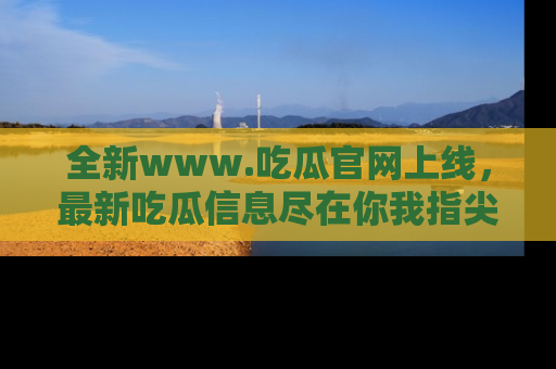 全新www.吃瓜官网上线，最新吃瓜信息尽在你我指尖！