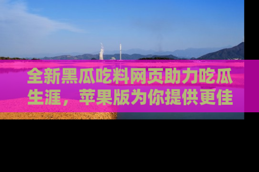 全新黑瓜吃料网页助力吃瓜生涯，苹果版为你提供更佳体验！