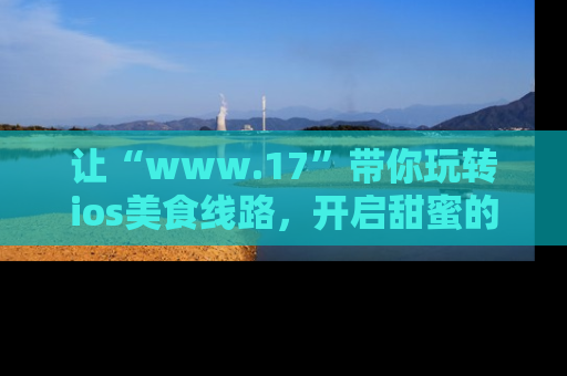 让“www.17”带你玩转ios美食线路，开启甜蜜的吃瓜时光吧！