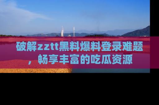 破解zztt黑料爆料登录难题，畅享丰富的吃瓜资源