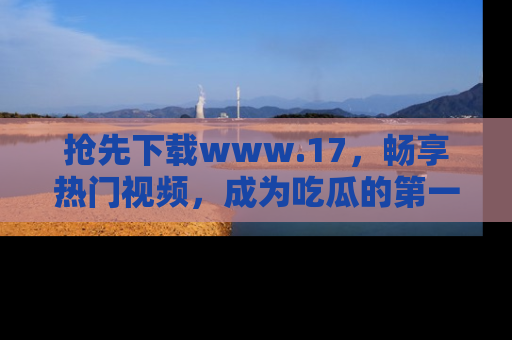 抢先下载www.17，畅享热门视频，成为吃瓜的第一手信息者！