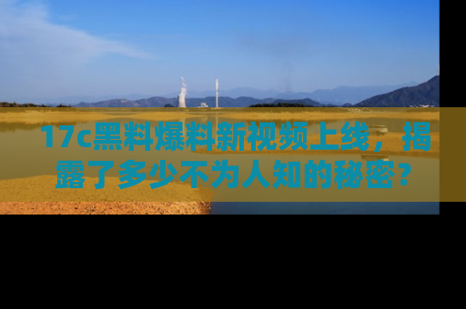 17c黑料爆料新视频上线，揭露了多少不为人知的秘密？