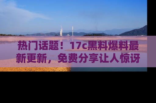 热门话题！17c黑料爆料最新更新，免费分享让人惊讶的事实！