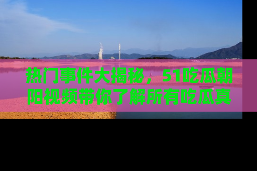 热门事件大揭秘，51吃瓜朝阳视频带你了解所有吃瓜真相