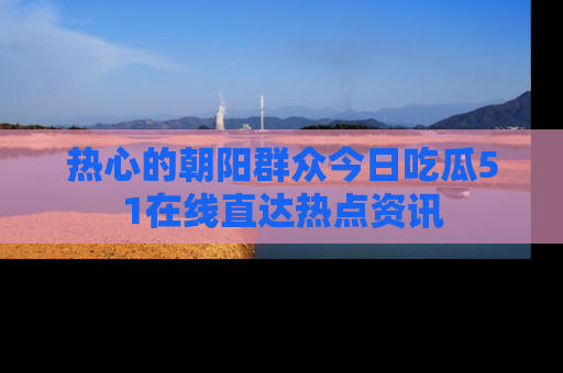 热心的朝阳群众今日吃瓜51在线直达热点资讯