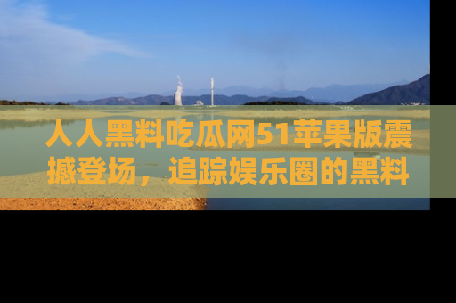 人人黑料吃瓜网51苹果版震撼登场，追踪娱乐圈的黑料与热闻