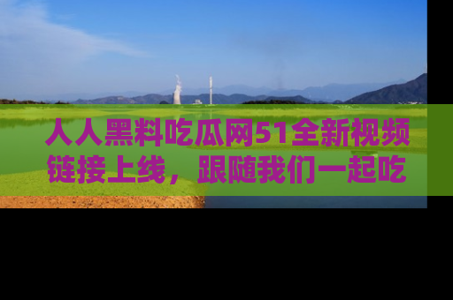 人人黑料吃瓜网51全新视频链接上线，跟随我们一起吃瓜围观！