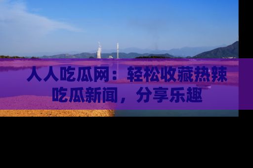 人人吃瓜网：轻松收藏热辣吃瓜新闻，分享乐趣