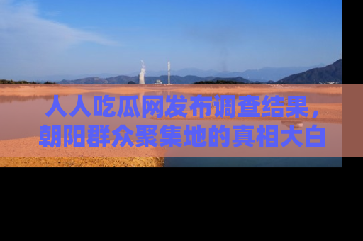 人人吃瓜网发布调查结果，朝阳群众聚集地的真相大白