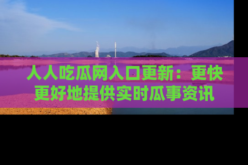 人人吃瓜网入口更新：更快更好地提供实时瓜事资讯