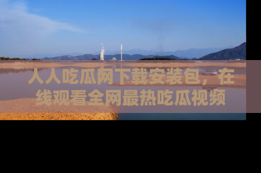 人人吃瓜网下载安装包，在线观看全网最热吃瓜视频