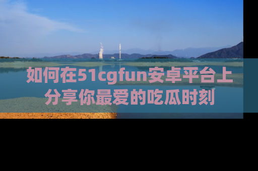 如何在51cgfun安卓平台上分享你最爱的吃瓜时刻