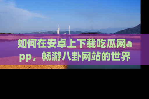 如何在安卓上下载吃瓜网app，畅游八卦网站的世界