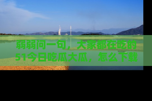 弱弱问一句，大家都在吃的51今日吃瓜大瓜，怎么下载登录才能体验最新入口？