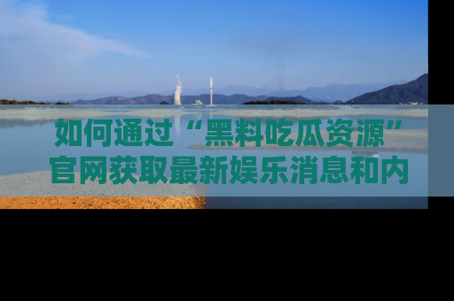 如何通过“黑料吃瓜资源”官网获取最新娱乐消息和内幕爆料