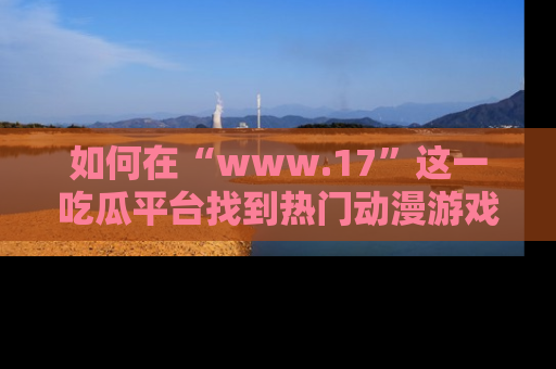 如何在“www.17”这一吃瓜平台找到热门动漫游戏风格的链接？