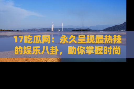 17吃瓜网：永久呈现最热辣的娱乐八卦，助你掌握时尚趋势