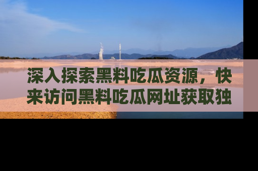 深入探索黑料吃瓜资源，快来访问黑料吃瓜网址获取独家内容！