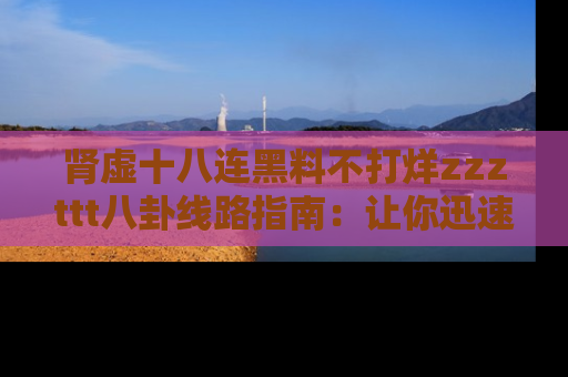 肾虚十八连黑料不打烊zzzttt八卦线路指南：让你迅速掌握热点事件脉络