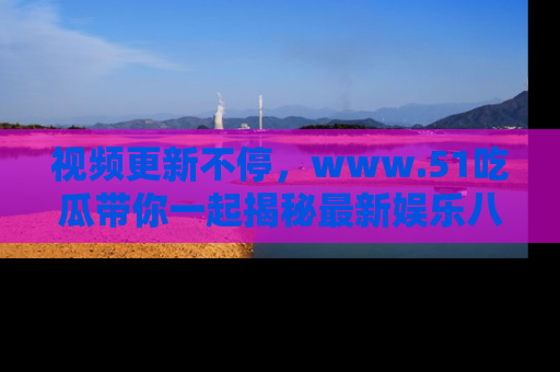 视频更新不停，www.51吃瓜带你一起揭秘最新娱乐八卦，畅享信息盛宴！