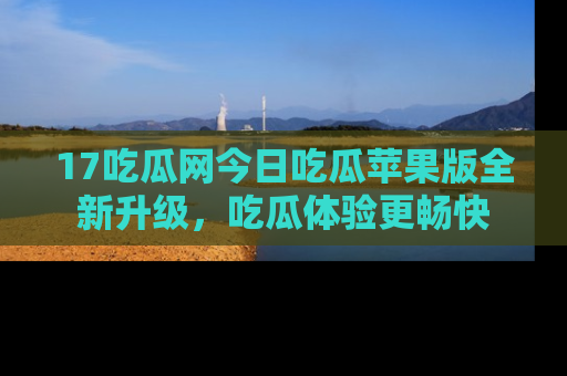 17吃瓜网今日吃瓜苹果版全新升级，吃瓜体验更畅快