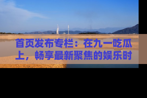 首页发布专栏：在九一吃瓜上，畅享最新聚焦的娱乐时讯