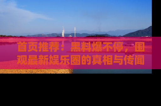 首页推荐：黑料爆不停，围观最新娱乐圈的真相与传闻