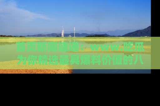 首页新闻速递：www.吃瓜为你精选最具爆料价值的八卦和趣闻！