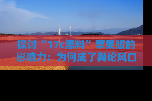 探讨“17c黑料”苹果版的影响力：为何成了舆论风口？
