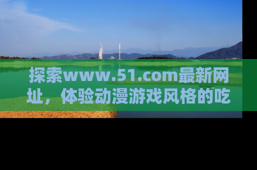 探索www.51.com最新网址，体验动漫游戏风格的吃瓜乐趣！