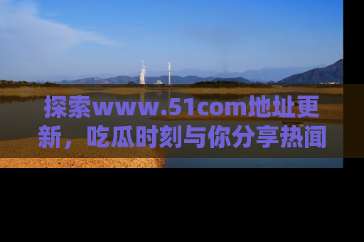 探索www.51com地址更新，吃瓜时刻与你分享热闻