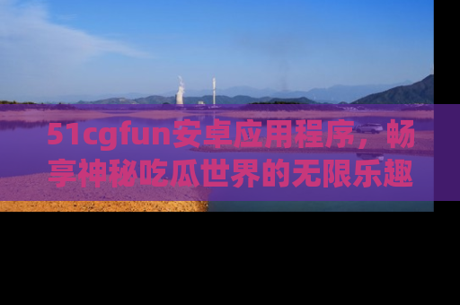 51cgfun安卓应用程序，畅享神秘吃瓜世界的无限乐趣！