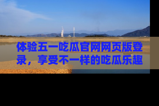 体验五一吃瓜官网网页版登录，享受不一样的吃瓜乐趣与互动体验