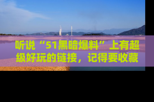 听说“51黑暗爆料”上有超级好玩的链接，记得要收藏哦！