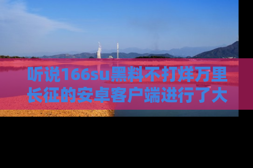 听说166su黑料不打烊万里长征的安卓客户端进行了大更新，八卦内容更加精彩与丰富！
